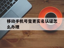 移动手机号变更实名认证怎么办理