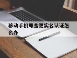 移动手机号变更实名认证怎么办