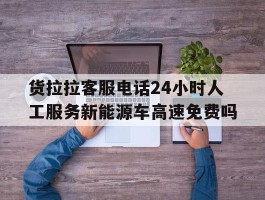 货拉拉客服电话24小时人工服务新能源车高速免费吗的简单介绍