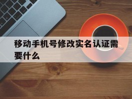 移动手机号修改实名认证需要什么