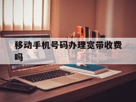 移动手机号码办理宽带收费吗