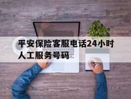 平安保险客服电话24小时人工服务号码