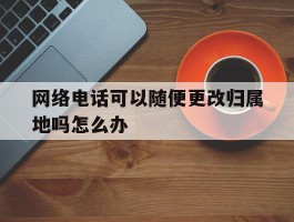 网络电话可以随便更改归属地吗怎么办
