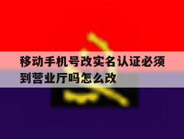 移动手机号改实名认证必须到营业厅吗怎么改