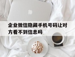 关于企业微信隐藏手机号码让对方看不到信息吗的信息