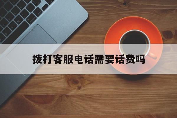 拨打客服电话需要话费吗 拨打客服电话需要话费吗