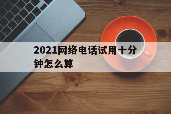 2021网络电话试用十分钟怎么算 2021网络电话试用十分钟怎么算