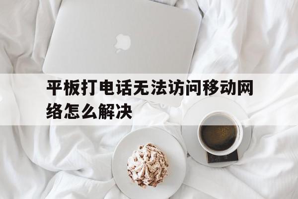 平板打电话无法访问移动网络怎么解决 平板打电话无法访问移动网络怎么解决