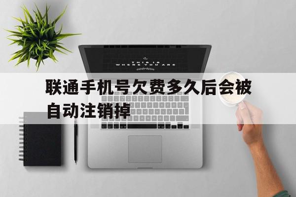 联通手机号欠费多久后会被自动注销掉 联通手机号欠费多久后会被自动注销掉