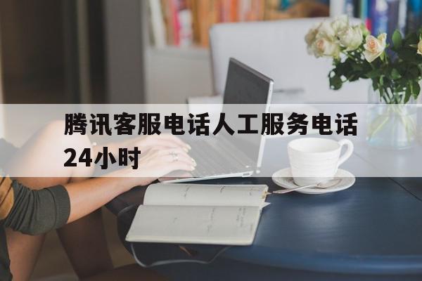腾讯客服电话人工服务电话24小时 腾讯客服电话人工服务电话24小时