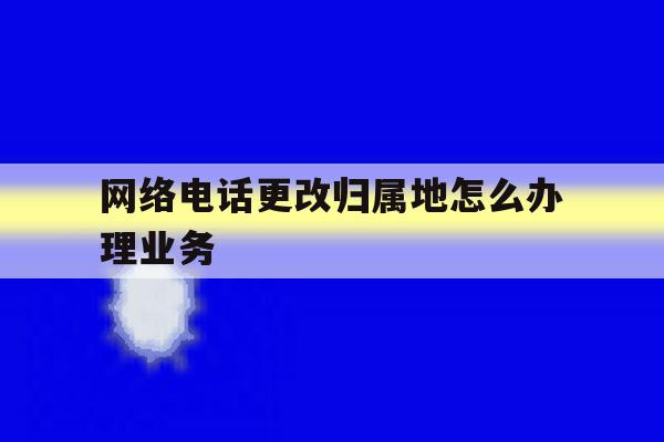 网络电话更改归属地怎么办理业务 网络电话更改归属地怎么办理业务