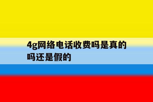 4g网络电话收费吗是真的吗还是假的 4g网络电话收费吗是真的吗还是假的