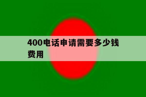 400电话申请需要多少钱费用 400电话申请需要多少钱费用