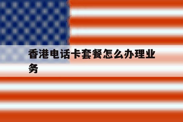 香港电话卡套餐怎么办理业务 香港电话卡套餐怎么办理业务