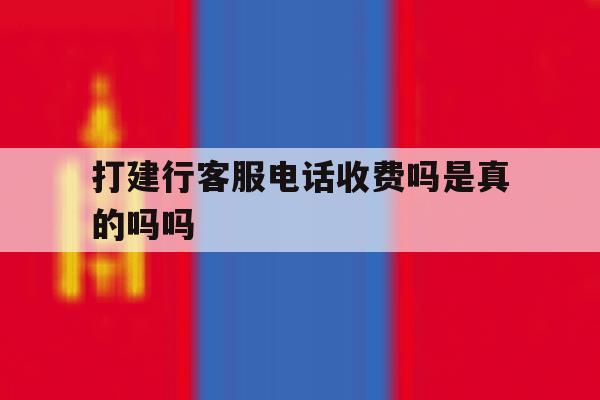 打建行客服电话收费吗是真的吗吗 打建行客服电话收费吗是真的吗吗
