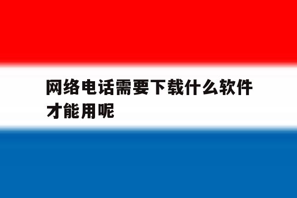 网络电话需要下载什么软件才能用呢 网络电话需要下载什么软件才能用呢