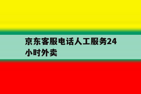 京东客服电话人工服务24小时外卖 京东客服电话人工服务24小时外卖