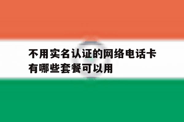 不用实名认证的网络电话卡有哪些套餐可以用 不用实名认证的网络电话卡有哪些套餐可以用