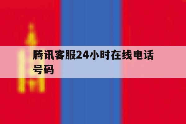 腾讯客服24小时在线电话号码 腾讯客服24小时在线电话号码