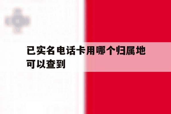已实名电话卡用哪个归属地可以查到 已实名电话卡用哪个归属地可以查到