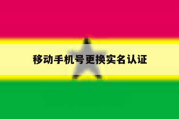 移动手机号更换实名认证 移动手机号更换实名认证