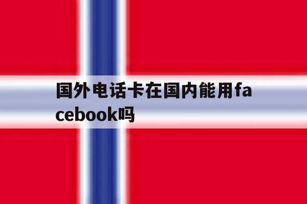 国外电话卡在国内能用facebook吗 国外电话卡在国内能用facebook吗