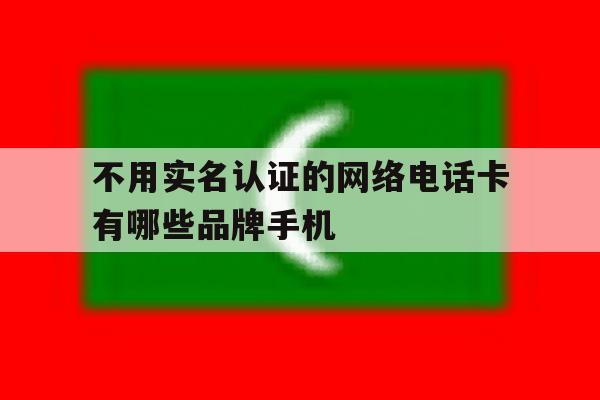 不用实名认证的网络电话卡有哪些品牌手机的简单介绍 不用实名认证的网络电话卡有哪些品牌手机的简单介绍