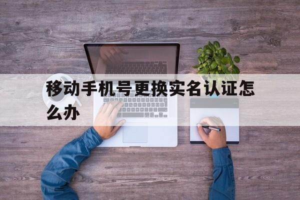 移动手机号更换实名认证怎么办 移动手机号更换实名认证怎么办