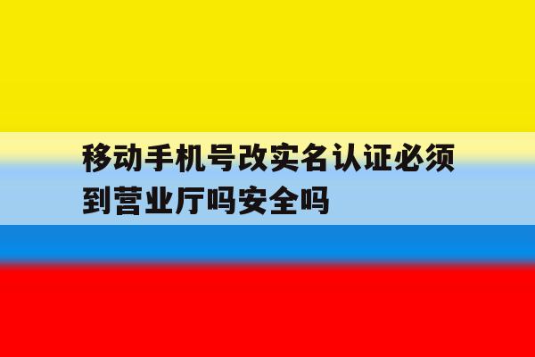 移动手机号改实名认证必须到营业厅吗安全吗 移动手机号改实名认证必须到营业厅吗安全吗