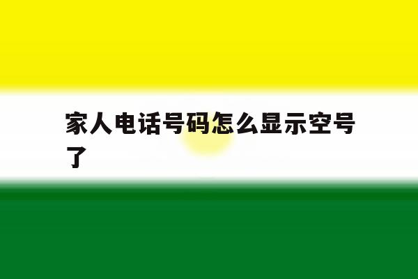 家人电话号码怎么显示空号了 家人电话号码怎么显示空号了