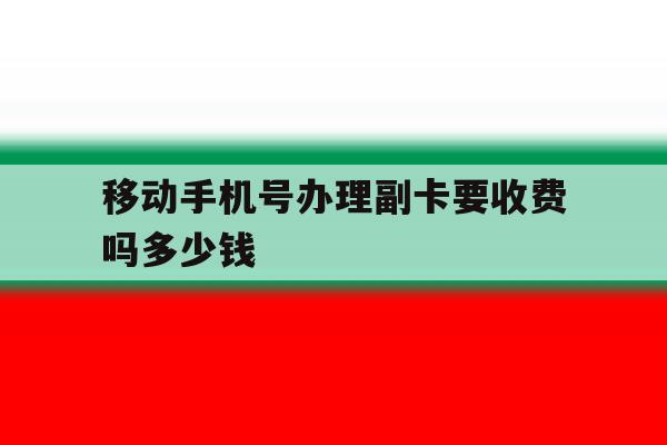移动手机号办理副卡要收费吗多少钱的简单介绍 移动手机号办理副卡要收费吗多少钱的简单介绍