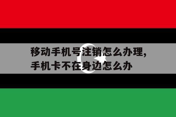 关于移动手机号注销怎么办理,手机卡不在身边怎么办的信息 关于移动手机号注销怎么办理,手机卡不在身边怎么办的信息