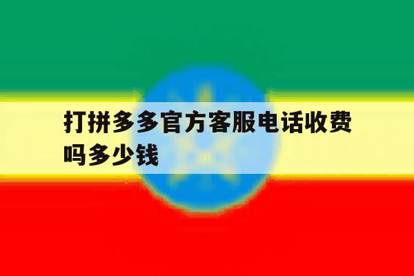 打拼多多官方客服电话收费吗多少钱 打拼多多官方客服电话收费吗多少钱
