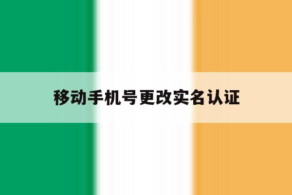 移动手机号更改实名认证 移动手机号更改实名认证