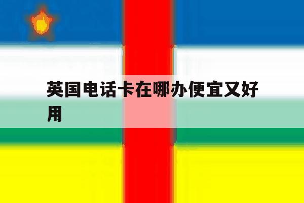 英国电话卡在哪办便宜又好用 英国电话卡在哪办便宜又好用