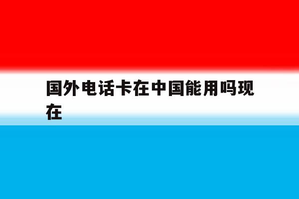 国外电话卡在中国能用吗现在 国外电话卡在中国能用吗现在