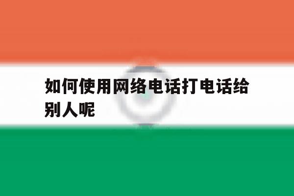 如何使用网络电话打电话给别人呢 如何使用网络电话打电话给别人呢