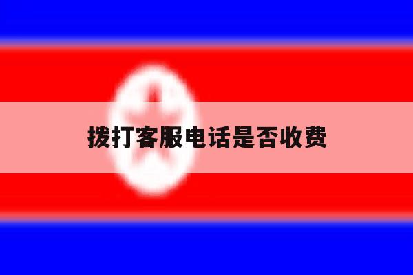 拨打客服电话是否收费 拨打客服电话是否收费