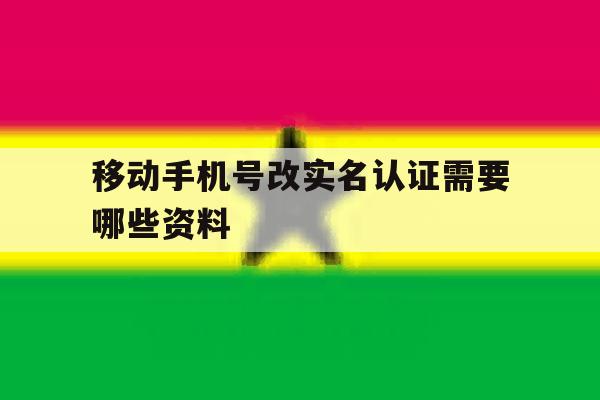 移动手机号改实名认证需要哪些资料 移动手机号改实名认证需要哪些资料
