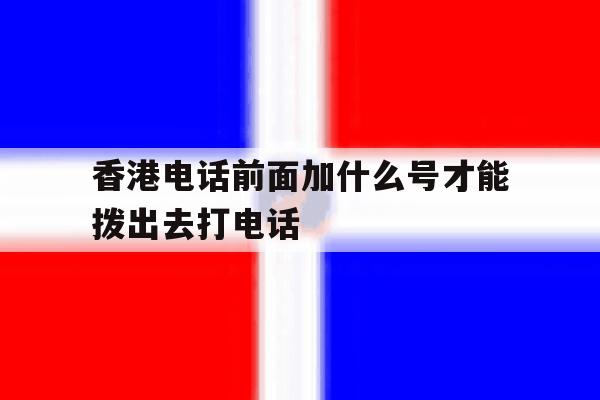 香港电话前面加什么号才能拨出去打电话 香港电话前面加什么号才能拨出去打电话