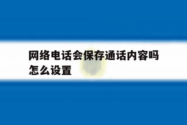 网络电话会保存通话内容吗怎么设置 网络电话会保存通话内容吗怎么设置