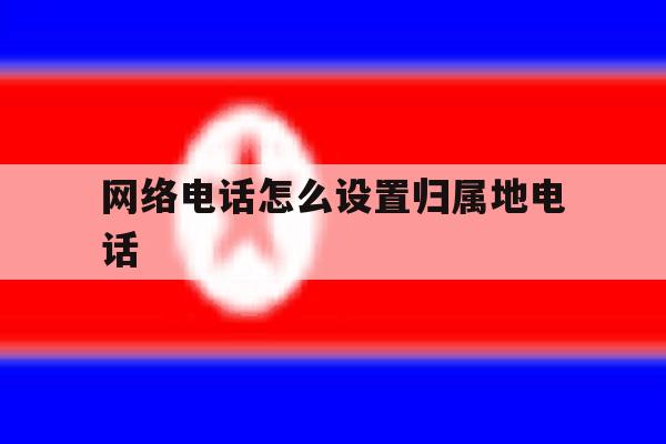 网络电话怎么设置归属地电话 网络电话怎么设置归属地电话
