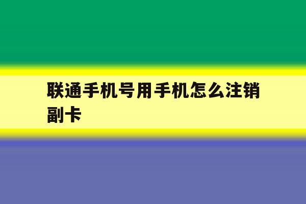 联通手机号用手机怎么注销副卡 联通手机号用手机怎么注销副卡