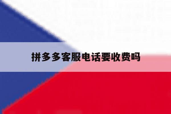 拼多多客服电话要收费吗 拼多多客服电话要收费吗