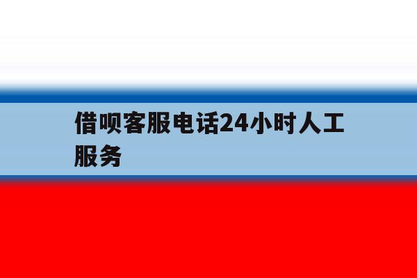 借呗客服电话24小时人工服务 借呗客服电话24小时人工服务