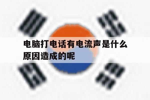 电脑打电话有电流声是什么原因造成的呢 电脑打电话有电流声是什么原因造成的呢