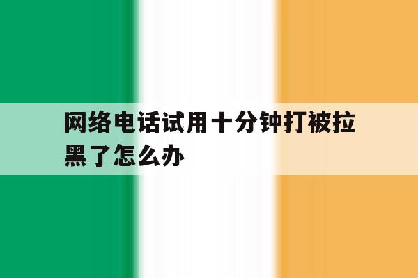 网络电话试用十分钟打被拉黑了怎么办 网络电话试用十分钟打被拉黑了怎么办