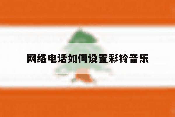 网络电话如何设置彩铃音乐 网络电话如何设置彩铃音乐