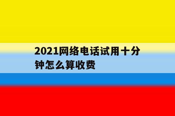 2021网络电话试用十分钟怎么算收费 2021网络电话试用十分钟怎么算收费