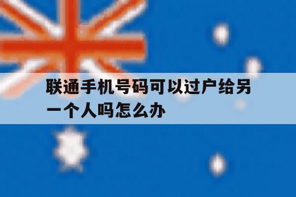 联通手机号码可以过户给另一个人吗怎么办 联通手机号码可以过户给另一个人吗怎么办